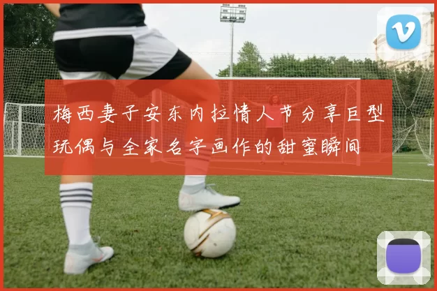 梅西妻子安东内拉情人节分享巨型玩偶与全家名字画作的甜蜜瞬间