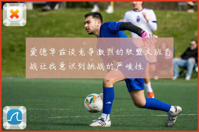 爱德华兹谈竞争激烈的联盟文班首战让我意识到挑战的严峻性