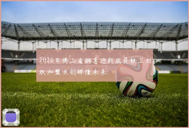 2026年佛山南狮喜迎新成员铁卫刘欢加盟共创辉煌未来