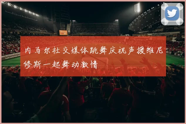 内马尔社交媒体跳舞庆祝声援维尼修斯一起舞动激情