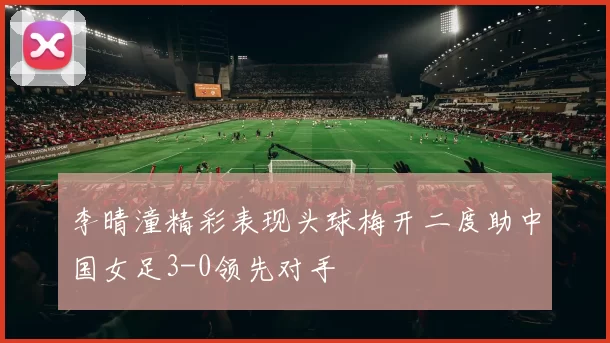 李晴潼精彩表现头球梅开二度助中国女足3-0领先对手