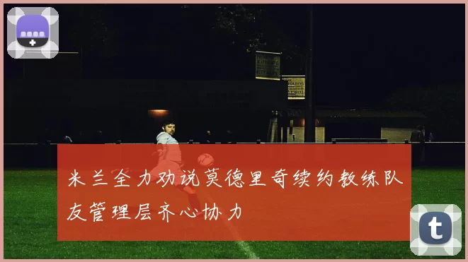 米兰全力劝说莫德里奇续约教练队友管理层齐心协力