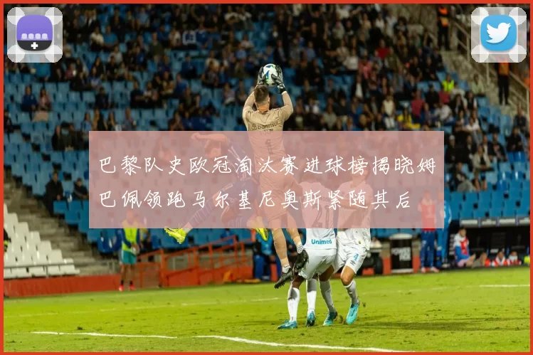 巴黎队史欧冠淘汰赛进球榜揭晓姆巴佩领跑马尔基尼奥斯紧随其后