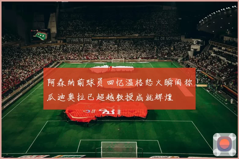 阿森纳前球员回忆温格怒火瞬间称瓜迪奥拉已超越教授成就辉煌