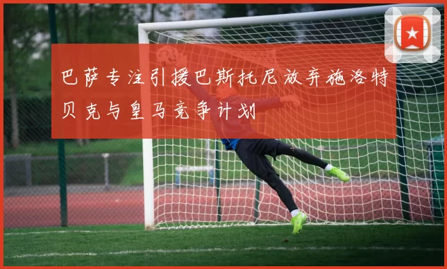 巴萨专注引援巴斯托尼放弃施洛特贝克与皇马竞争计划