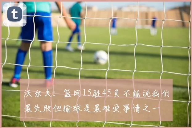 沃尔夫：篮网15胜45负不能说我们最失败但输球是最难受事情之一