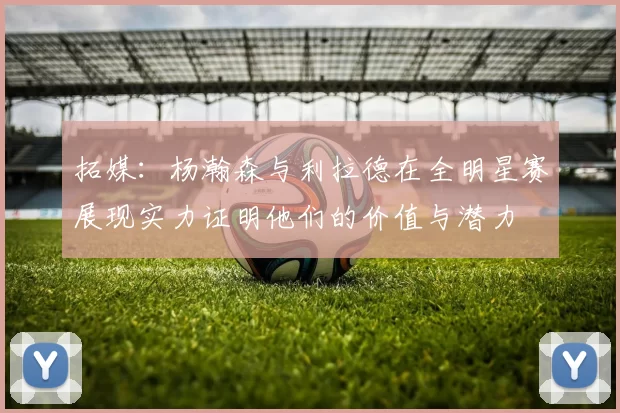 拓媒：杨瀚森与利拉德在全明星赛展现实力证明他们的价值与潜力