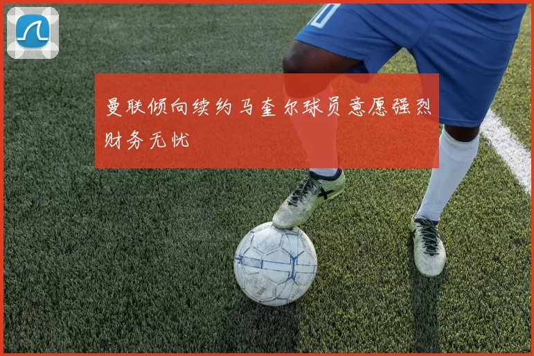 曼联倾向续约马奎尔球员意愿强烈财务无忧