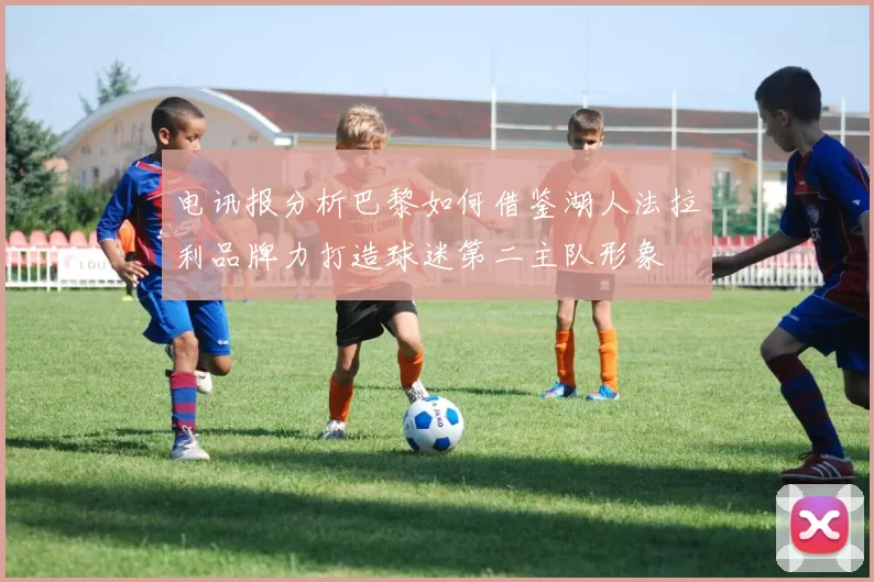 电讯报分析巴黎如何借鉴湖人法拉利品牌力打造球迷第二主队形象
