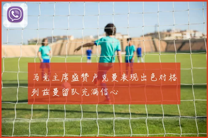 马竞主席盛赞卢克曼表现出色对格列兹曼留队充满信心