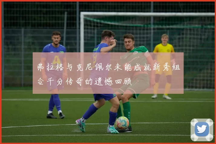弗拉格与克尼佩尔未能成就新秀组合千分传奇的遗憾回顾