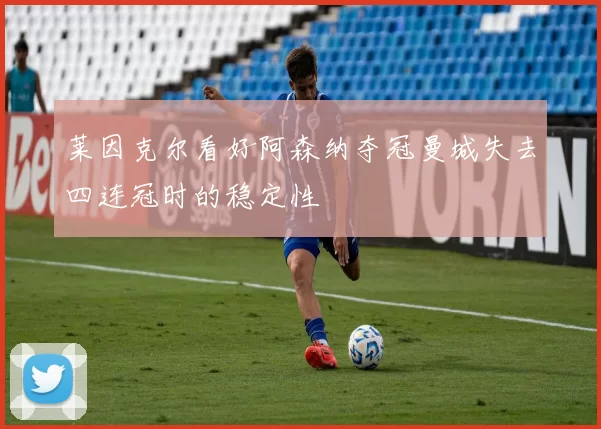 莱因克尔看好阿森纳夺冠曼城失去四连冠时的稳定性