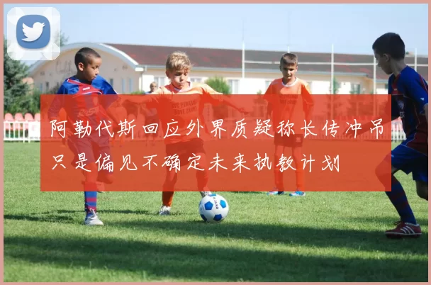 阿勒代斯回应外界质疑称长传冲吊只是偏见不确定未来执教计划