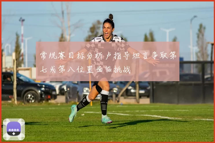 常规赛目标分析卢指导坦言争取第七或第八位置面临挑战