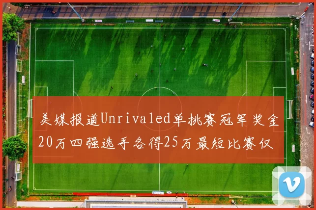 美媒报道Unrivaled单挑赛冠军奖金20万四强选手各得25万最短比赛仅15分钟结束