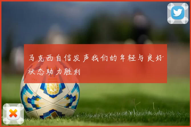 马克西自信发声我们的年轻与良好状态助力胜利