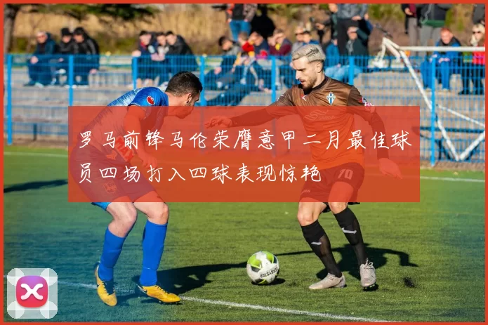 罗马前锋马伦荣膺意甲二月最佳球员四场打入四球表现惊艳