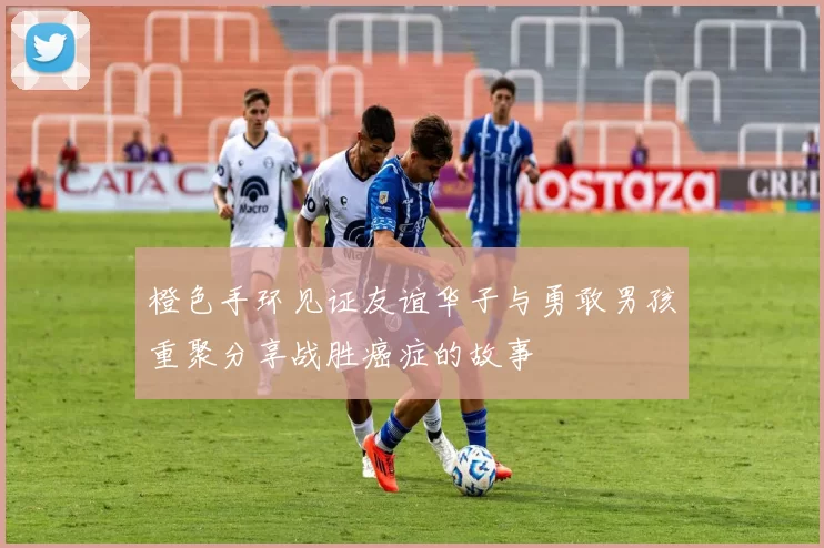 橙色手环见证友谊华子与勇敢男孩重聚分享战胜癌症的故事