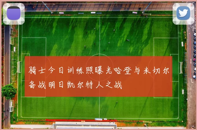 骑士今日训练照曝光哈登与米切尔备战明日凯尔特人之战