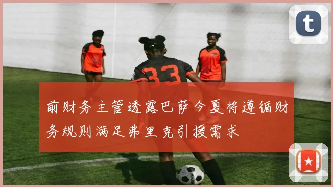前财务主管透露巴萨今夏将遵循财务规则满足弗里克引援需求