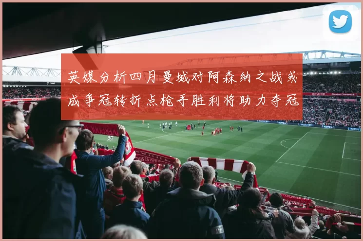 英媒分析四月曼城对阿森纳之战或成争冠转折点枪手胜利将助力夺冠希望