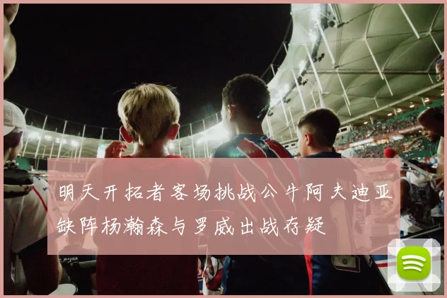明天开拓者客场挑战公牛阿夫迪亚缺阵杨瀚森与罗威出战存疑