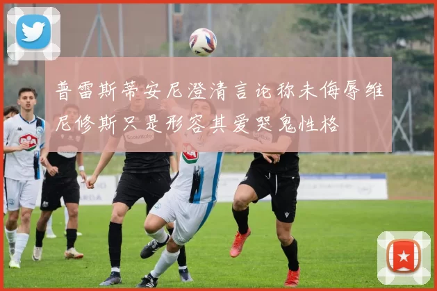 普雷斯蒂安尼澄清言论称未侮辱维尼修斯只是形容其爱哭鬼性格