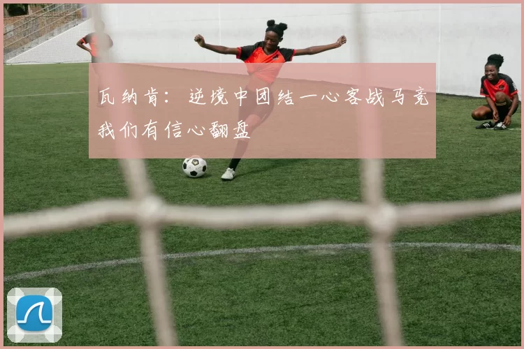 瓦纳肯：逆境中团结一心客战马竞我们有信心翻盘