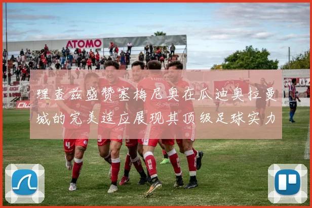 理查兹盛赞塞梅尼奥在瓜迪奥拉曼城的完美适应展现其顶级足球实力